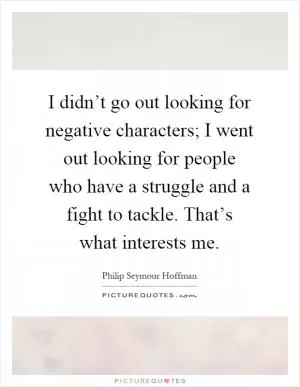I didn’t go out looking for negative characters; I went out looking for people who have a struggle and a fight to tackle. That’s what interests me Picture Quote #1