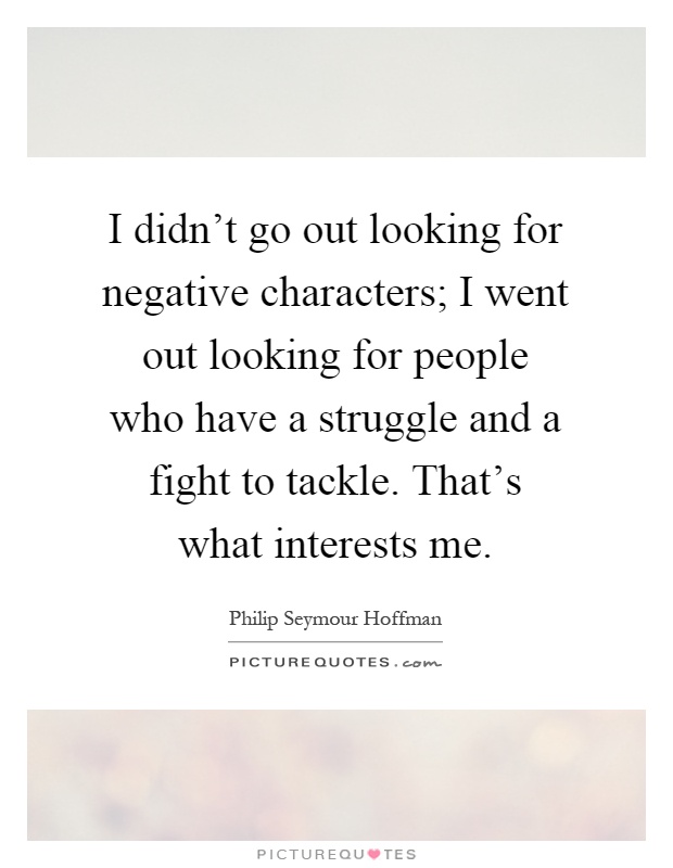I didn't go out looking for negative characters; I went out looking for people who have a struggle and a fight to tackle. That's what interests me Picture Quote #1