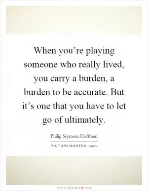 When you’re playing someone who really lived, you carry a burden, a burden to be accurate. But it’s one that you have to let go of ultimately Picture Quote #1