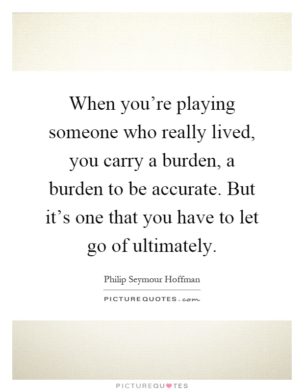 When you're playing someone who really lived, you carry a burden, a burden to be accurate. But it's one that you have to let go of ultimately Picture Quote #1