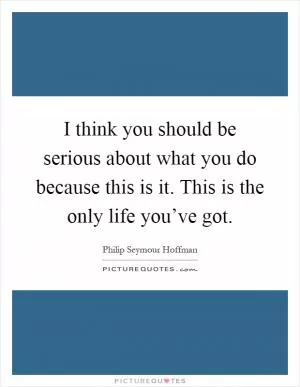 I think you should be serious about what you do because this is it. This is the only life you’ve got Picture Quote #1