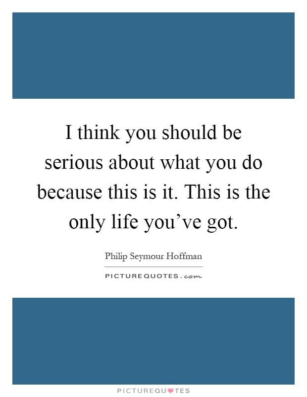 I think you should be serious about what you do because this is it. This is the only life you've got Picture Quote #1