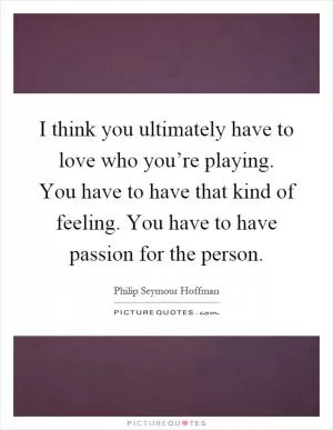 I think you ultimately have to love who you’re playing. You have to have that kind of feeling. You have to have passion for the person Picture Quote #1