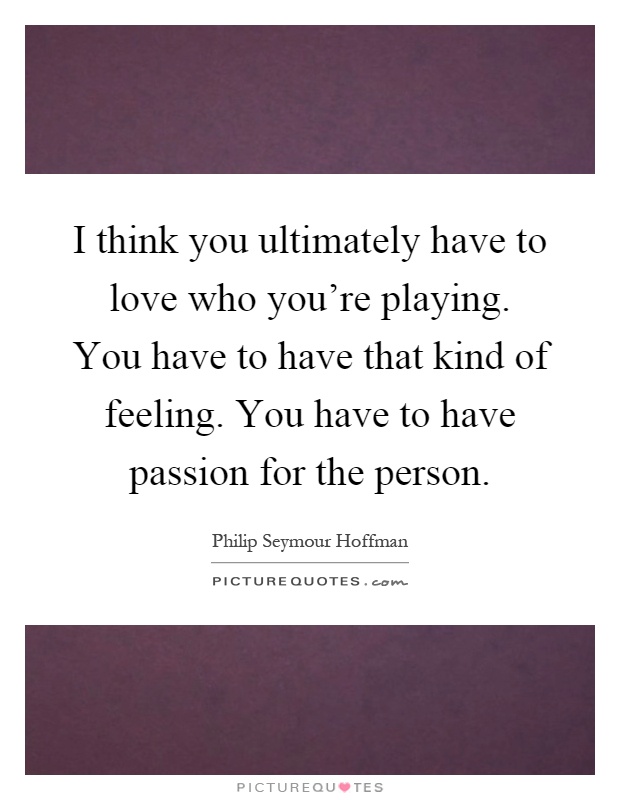 I think you ultimately have to love who you're playing. You have to have that kind of feeling. You have to have passion for the person Picture Quote #1