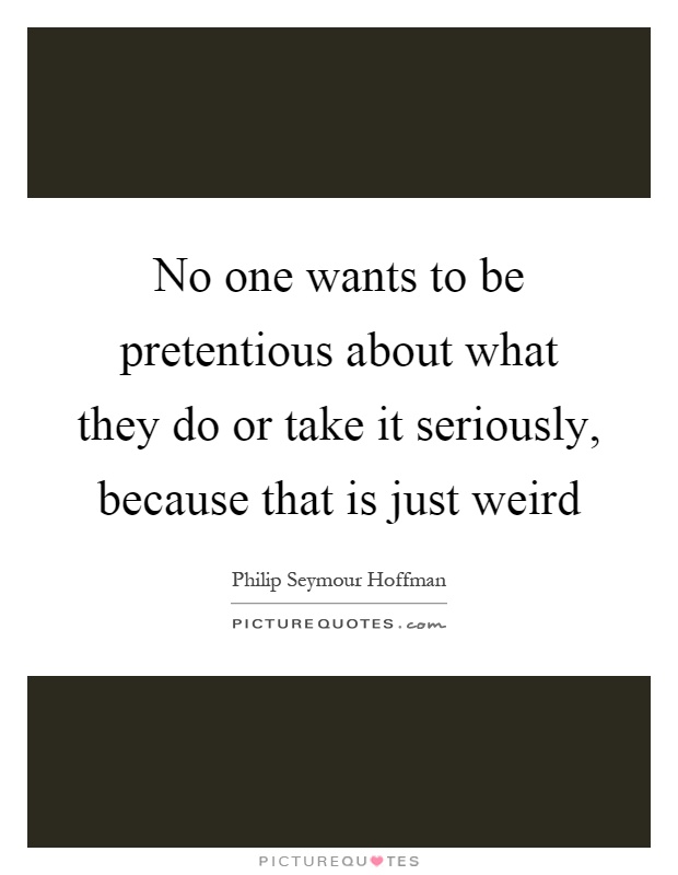 No one wants to be pretentious about what they do or take it seriously, because that is just weird Picture Quote #1