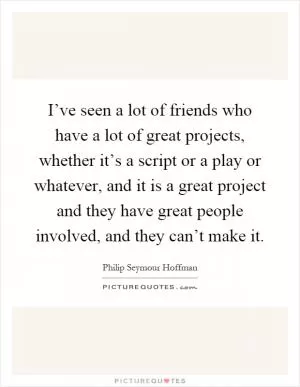 I’ve seen a lot of friends who have a lot of great projects, whether it’s a script or a play or whatever, and it is a great project and they have great people involved, and they can’t make it Picture Quote #1