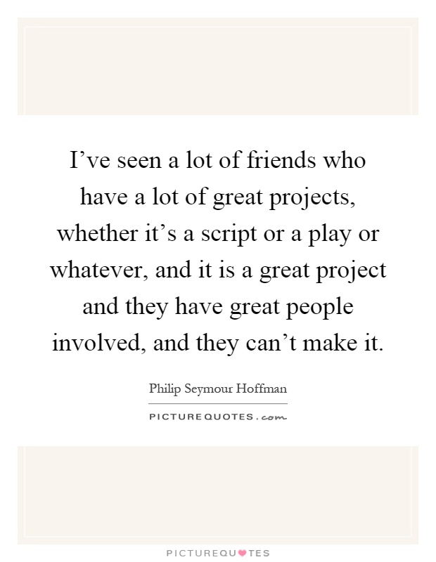 I've seen a lot of friends who have a lot of great projects, whether it's a script or a play or whatever, and it is a great project and they have great people involved, and they can't make it Picture Quote #1
