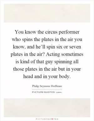 You know the circus performer who spins the plates in the air you know, and he’ll spin six or seven plates in the air? Acting sometimes is kind of that guy spinning all those plates in the air but in your head and in your body Picture Quote #1