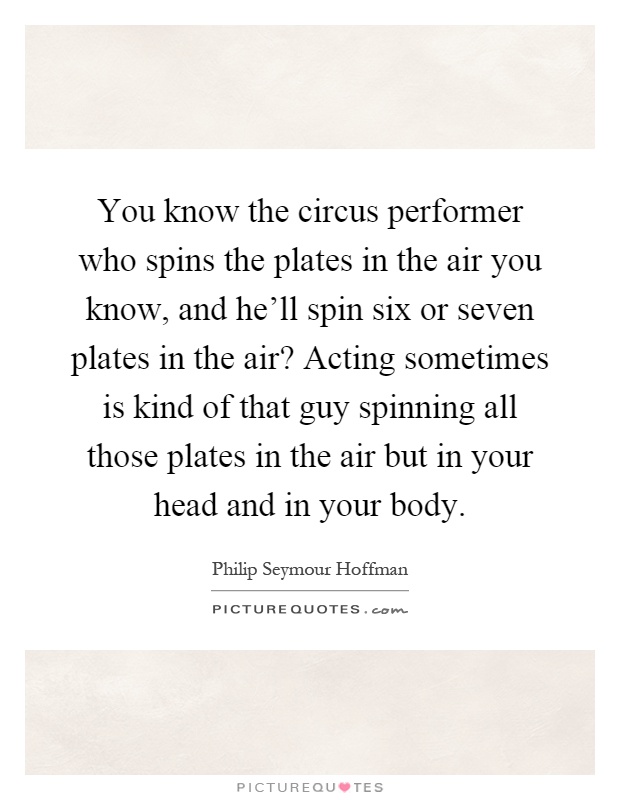 You know the circus performer who spins the plates in the air you know, and he'll spin six or seven plates in the air? Acting sometimes is kind of that guy spinning all those plates in the air but in your head and in your body Picture Quote #1