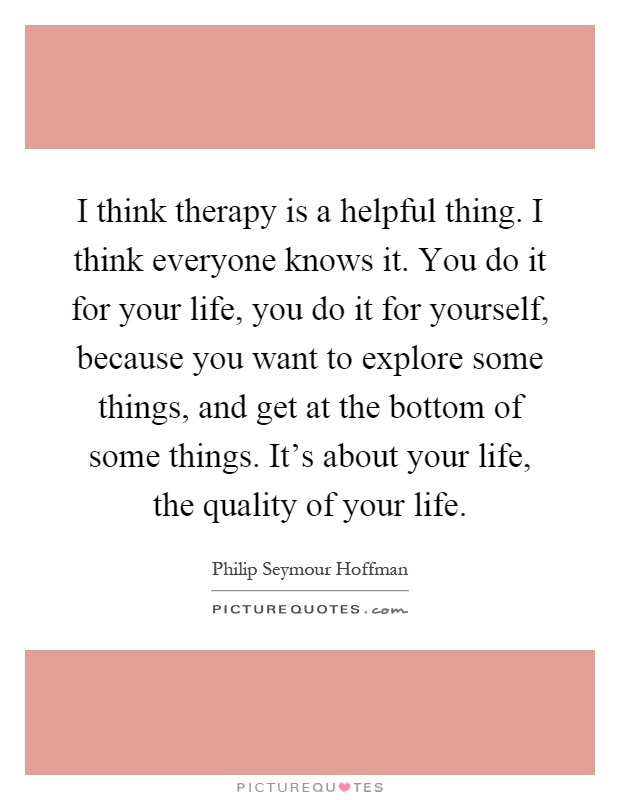 I think therapy is a helpful thing. I think everyone knows it. You do it for your life, you do it for yourself, because you want to explore some things, and get at the bottom of some things. It's about your life, the quality of your life Picture Quote #1