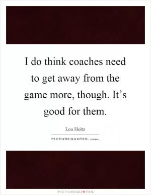 I do think coaches need to get away from the game more, though. It’s good for them Picture Quote #1