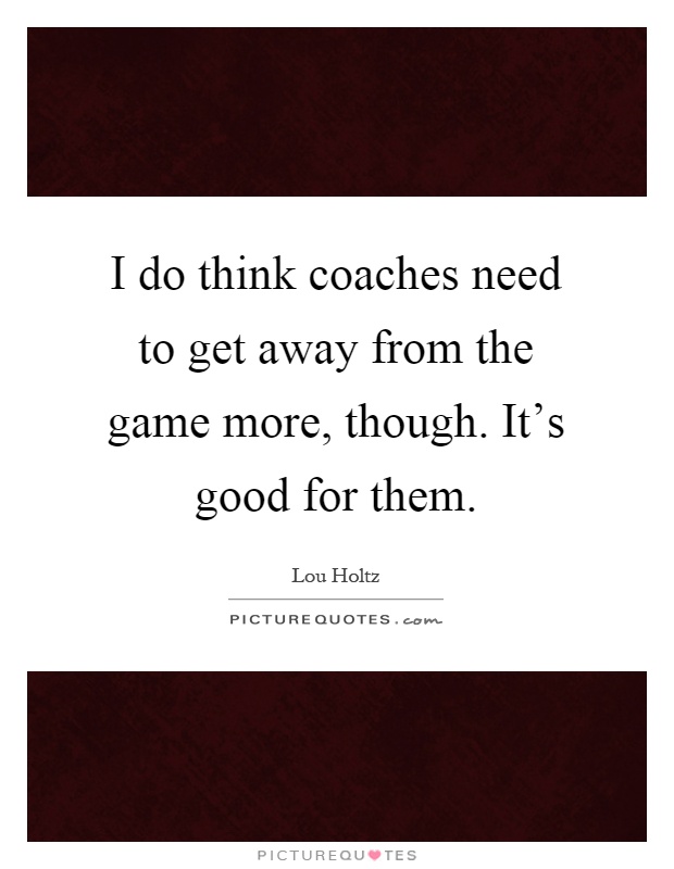 I do think coaches need to get away from the game more, though. It's good for them Picture Quote #1