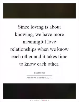 Since loving is about knowing, we have more meaningful love relationships when we know each other and it takes time to know each other Picture Quote #1
