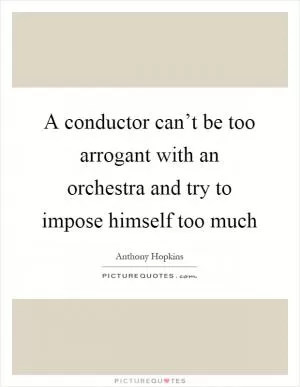 A conductor can’t be too arrogant with an orchestra and try to impose himself too much Picture Quote #1