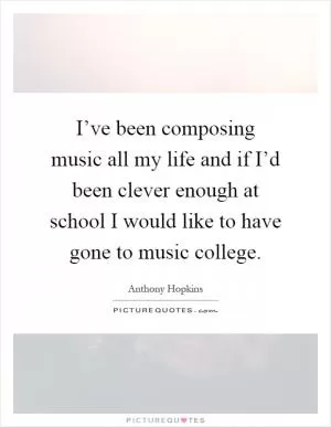 I’ve been composing music all my life and if I’d been clever enough at school I would like to have gone to music college Picture Quote #1