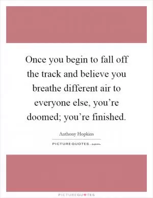 Once you begin to fall off the track and believe you breathe different air to everyone else, you’re doomed; you’re finished Picture Quote #1