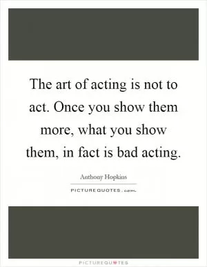 The art of acting is not to act. Once you show them more, what you show them, in fact is bad acting Picture Quote #1