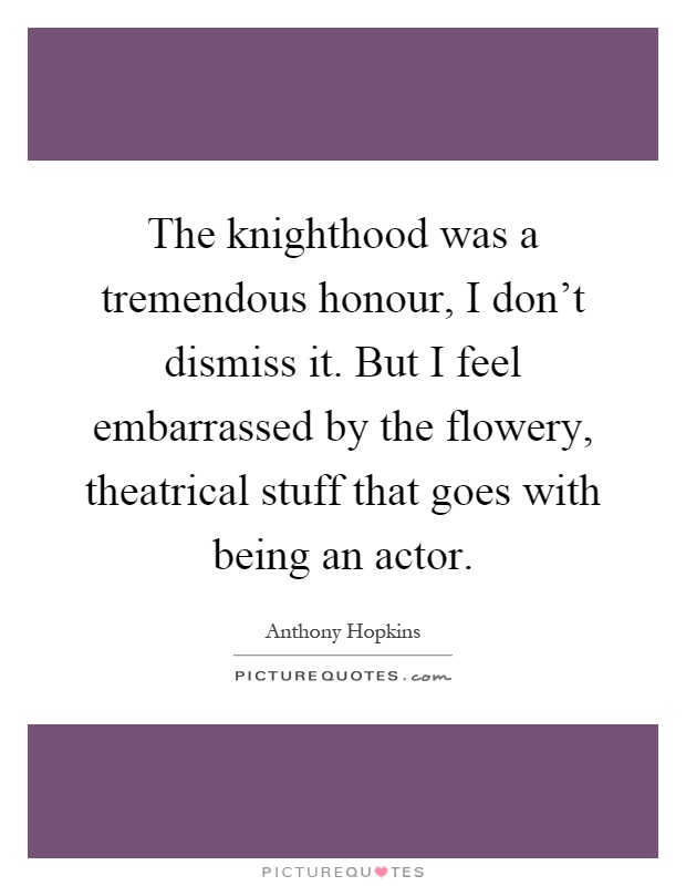 The knighthood was a tremendous honour, I don't dismiss it. But I feel embarrassed by the flowery, theatrical stuff that goes with being an actor Picture Quote #1