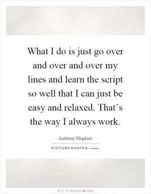What I do is just go over and over and over my lines and learn the script so well that I can just be easy and relaxed. That’s the way I always work Picture Quote #1