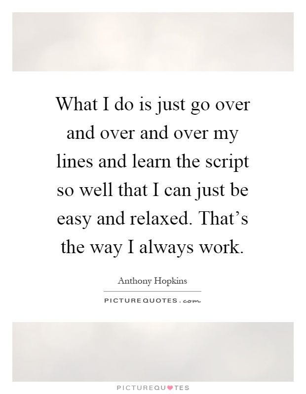 What I do is just go over and over and over my lines and learn the script so well that I can just be easy and relaxed. That's the way I always work Picture Quote #1