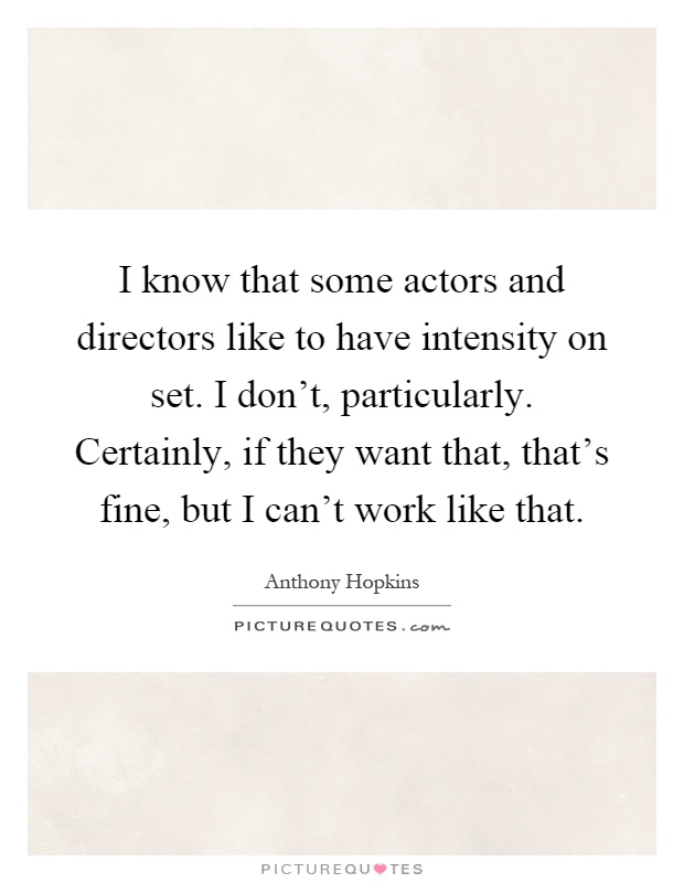 I know that some actors and directors like to have intensity on set. I don't, particularly. Certainly, if they want that, that's fine, but I can't work like that Picture Quote #1