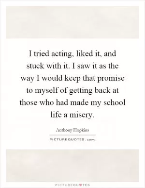 I tried acting, liked it, and stuck with it. I saw it as the way I would keep that promise to myself of getting back at those who had made my school life a misery Picture Quote #1