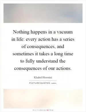Nothing happens in a vacuum in life: every action has a series of consequences, and sometimes it takes a long time to fully understand the consequences of our actions Picture Quote #1