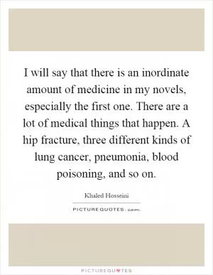 I will say that there is an inordinate amount of medicine in my novels, especially the first one. There are a lot of medical things that happen. A hip fracture, three different kinds of lung cancer, pneumonia, blood poisoning, and so on Picture Quote #1