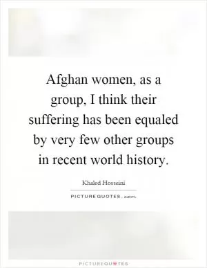 Afghan women, as a group, I think their suffering has been equaled by very few other groups in recent world history Picture Quote #1