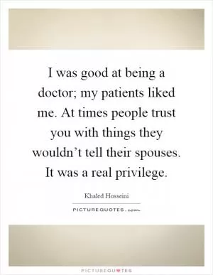 I was good at being a doctor; my patients liked me. At times people trust you with things they wouldn’t tell their spouses. It was a real privilege Picture Quote #1
