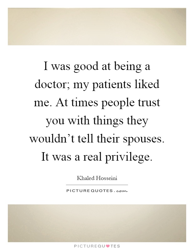 I was good at being a doctor; my patients liked me. At times people trust you with things they wouldn't tell their spouses. It was a real privilege Picture Quote #1