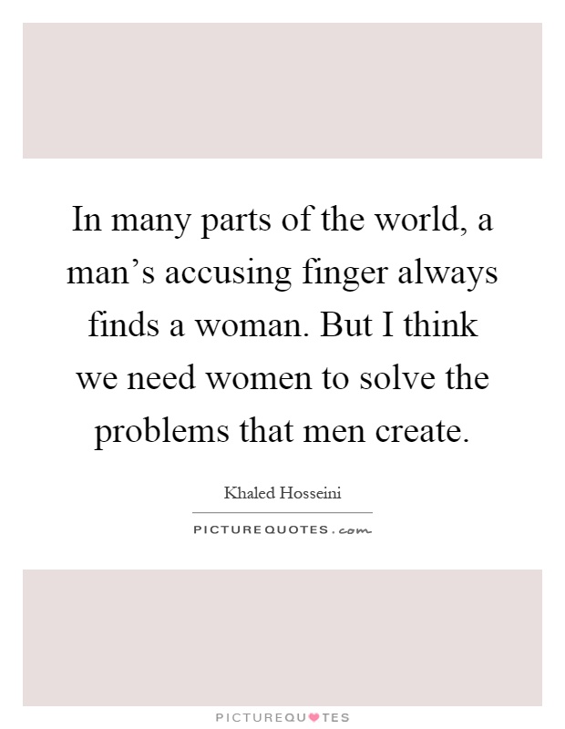 In many parts of the world, a man's accusing finger always finds a woman. But I think we need women to solve the problems that men create Picture Quote #1