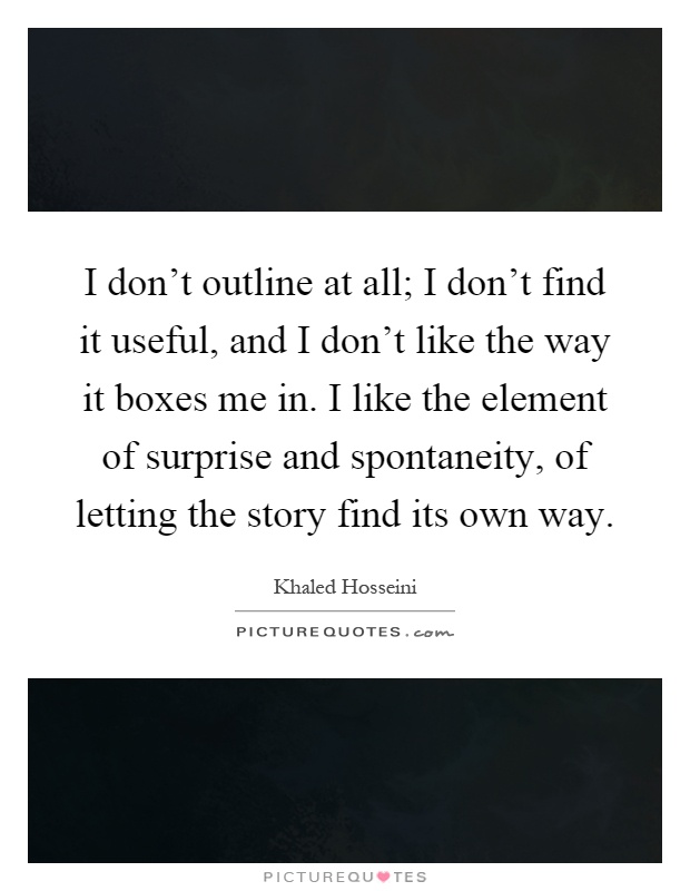I don't outline at all; I don't find it useful, and I don't like the way it boxes me in. I like the element of surprise and spontaneity, of letting the story find its own way Picture Quote #1