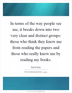 In terms of the way people see me, it breaks down into two very clear and distinct groups: those who think they know me from reading the papers and those who really know me by reading my books Picture Quote #1