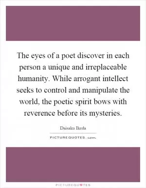 The eyes of a poet discover in each person a unique and irreplaceable humanity. While arrogant intellect seeks to control and manipulate the world, the poetic spirit bows with reverence before its mysteries Picture Quote #1