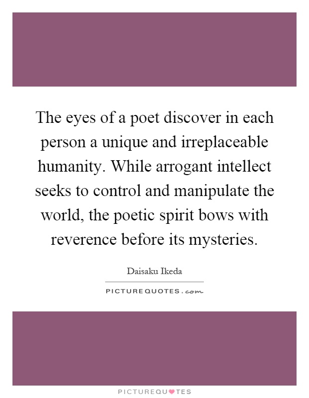 The eyes of a poet discover in each person a unique and irreplaceable humanity. While arrogant intellect seeks to control and manipulate the world, the poetic spirit bows with reverence before its mysteries Picture Quote #1