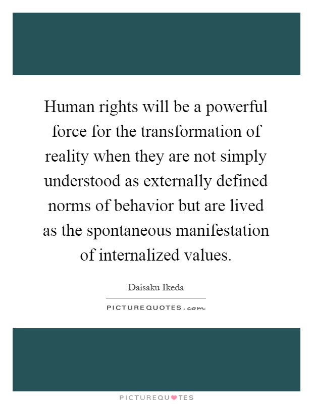 Human rights will be a powerful force for the transformation of reality when they are not simply understood as externally defined norms of behavior but are lived as the spontaneous manifestation of internalized values Picture Quote #1