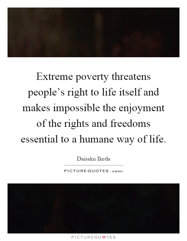 Extreme poverty threatens people's right to life itself and makes impossible the enjoyment of the rights and freedoms essential to a humane way of life Picture Quote #1
