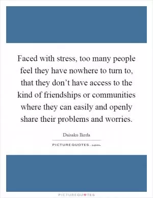 Faced with stress, too many people feel they have nowhere to turn to, that they don’t have access to the kind of friendships or communities where they can easily and openly share their problems and worries Picture Quote #1