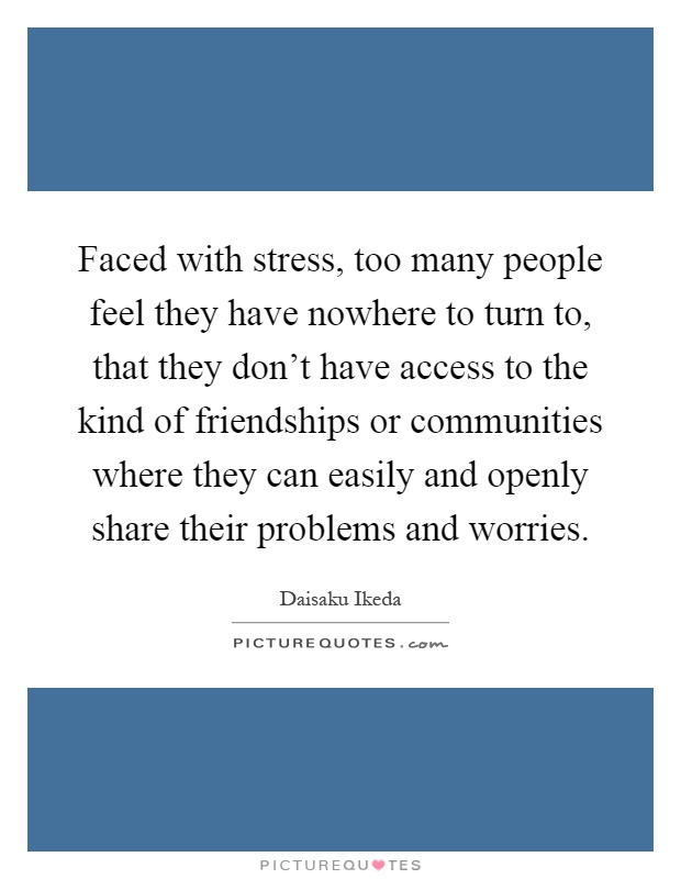 Faced with stress, too many people feel they have nowhere to turn to, that they don't have access to the kind of friendships or communities where they can easily and openly share their problems and worries Picture Quote #1