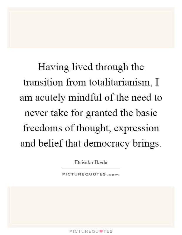 Having lived through the transition from totalitarianism, I am acutely mindful of the need to never take for granted the basic freedoms of thought, expression and belief that democracy brings Picture Quote #1