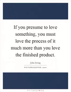 If you presume to love something, you must love the process of it much more than you love the finished product Picture Quote #1