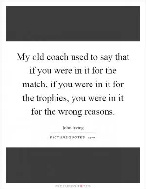 My old coach used to say that if you were in it for the match, if you were in it for the trophies, you were in it for the wrong reasons Picture Quote #1
