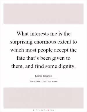 What interests me is the surprising enormous extent to which most people accept the fate that’s been given to them, and find some dignity Picture Quote #1