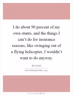 I do about 90 percent of my own stunts, and the things I can’t do for insurance reasons, like swinging out of a flying helicopter, I wouldn’t want to do anyway Picture Quote #1