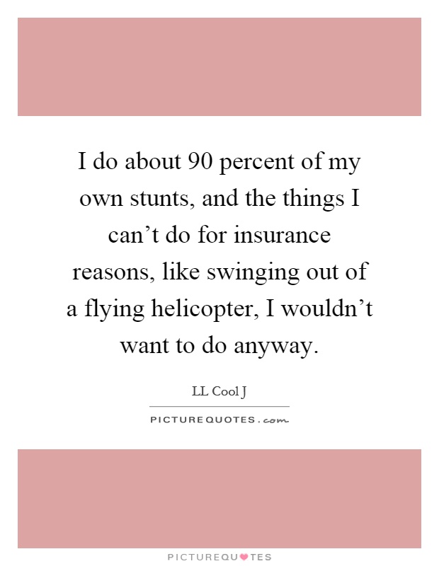 I do about 90 percent of my own stunts, and the things I can't do for insurance reasons, like swinging out of a flying helicopter, I wouldn't want to do anyway Picture Quote #1