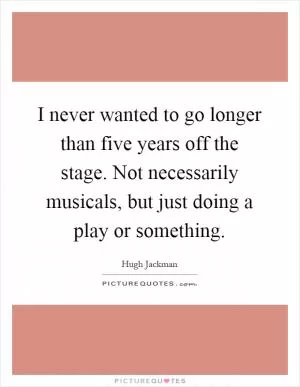 I never wanted to go longer than five years off the stage. Not necessarily musicals, but just doing a play or something Picture Quote #1