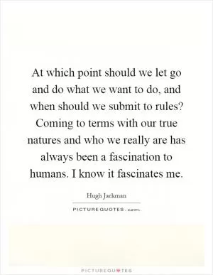 At which point should we let go and do what we want to do, and when should we submit to rules? Coming to terms with our true natures and who we really are has always been a fascination to humans. I know it fascinates me Picture Quote #1