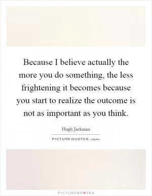 Because I believe actually the more you do something, the less frightening it becomes because you start to realize the outcome is not as important as you think Picture Quote #1