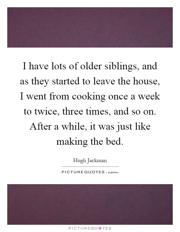 I have lots of older siblings, and as they started to leave the house, I went from cooking once a week to twice, three times, and so on. After a while, it was just like making the bed Picture Quote #1